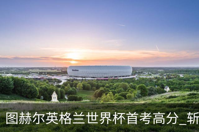 图赫尔英格兰世界杯首考高分 斩获7次绝佳机会22射11正